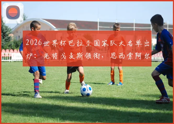 2026世界杯巴拉圭国家队大名单出炉:老将戈麦斯领衔,恩西索阿尔米隆领衔攻击线,完整名单与阵容实力解析