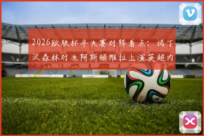 2026欧联杯半决赛对阵看点：诺丁汉森林对决阿斯顿维拉上演英超内战，弗赖堡vs布拉加谁能闯进决赛？附完整赛程时间表