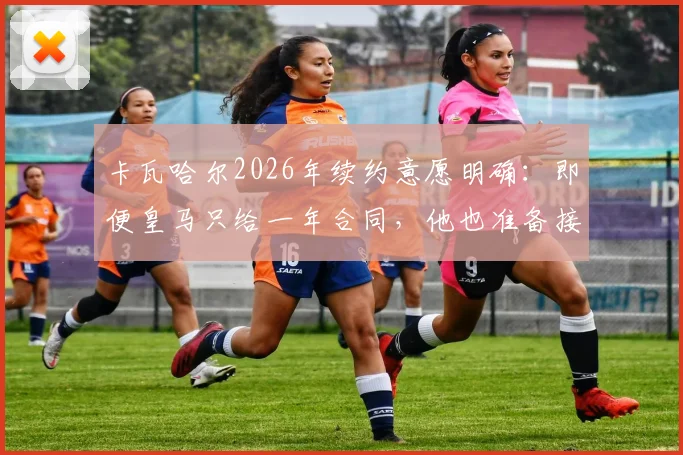 卡瓦哈尔2026年续约意愿明确:即便皇马只给一年合同,他也准备接受