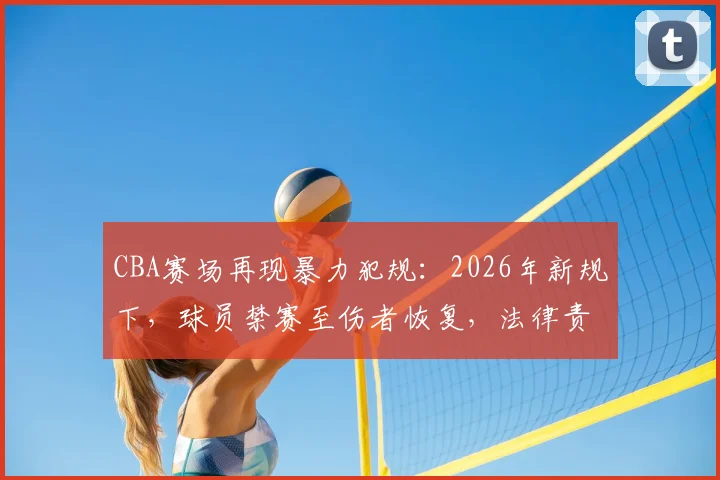 CBA赛场再现暴力犯规：2026年新规下，球员禁赛至伤者恢复，法律责任与赔偿问题全解析