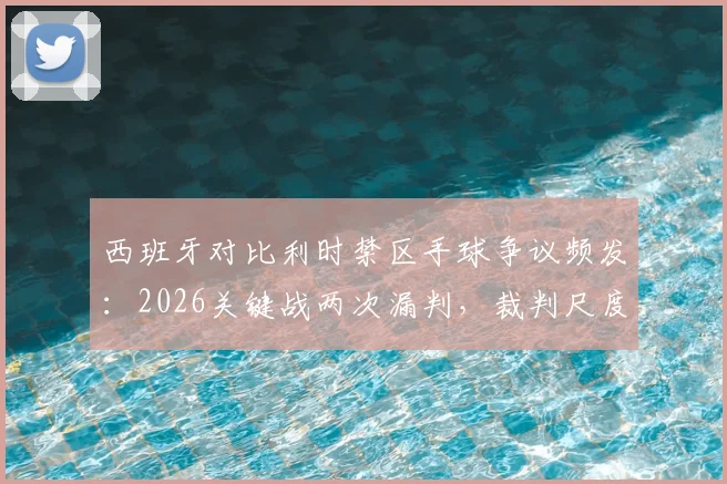 西班牙对比利时禁区手球争议频发：2026关键战两次漏判，裁判尺度引热议