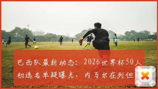 巴西队最新动态：2026世界杯50人初选名单疑曝光，内马尔在列但场外掌掴事件成入选重要变量