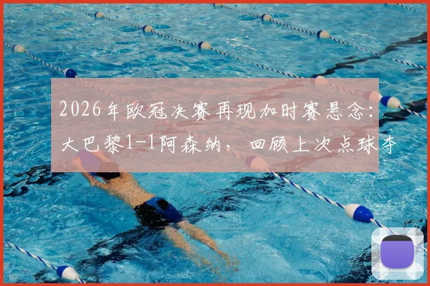 2026年欧冠决赛再现加时赛悬念：大巴黎1-1阿森纳，回顾上次点球夺冠历史与加时赛规则