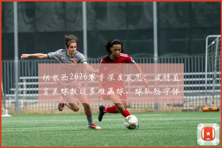 切尔西2026赛季深度反思：波特直言丢球数过多难赢球，球队防守体系问题何在？