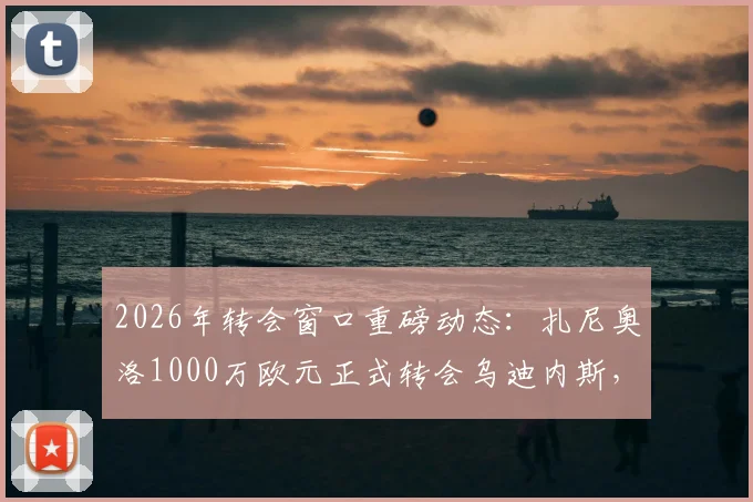 2026年转会窗口重磅动态:扎尼奥洛1000万欧元正式转会乌迪内斯,买断流程全解析
