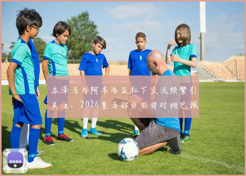 本泽马与阿韦洛亚私下交流频繁引关注,2026皇马部分旧将对姆巴佩成巨星持复杂态度原因分析