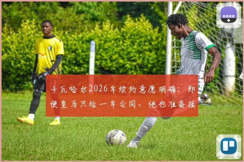 卡瓦哈尔2026年续约意愿明确：即便皇马只给一年合同，他也准备接受
