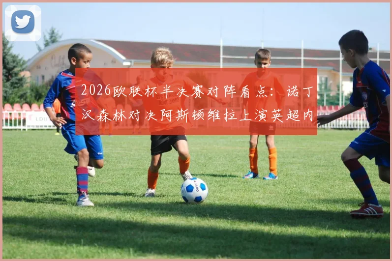 2026欧联杯半决赛对阵看点：诺丁汉森林对决阿斯顿维拉上演英超内战，弗赖堡vs布拉加谁能闯进决赛？附完整赛程时间表