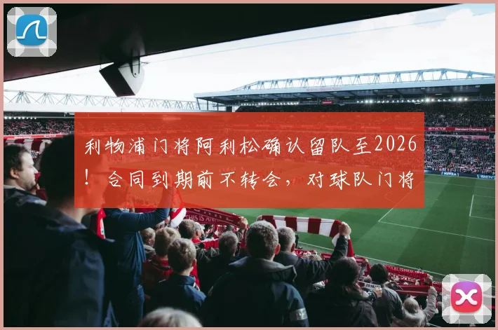 利物浦门将阿利松确认留队至2026！合同到期前不转会，对球队门将位置及未来引援计划有何影响？