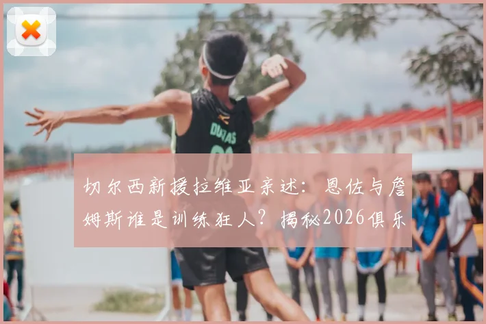 切尔西新援拉维亚亲述:恩佐与詹姆斯谁是训练狂人?揭秘2026俱乐部蜕变