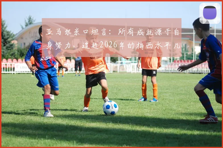 亚马尔亲口坦言：所有成就源于自身努力，追赶2026年的梅西水平几乎不可能