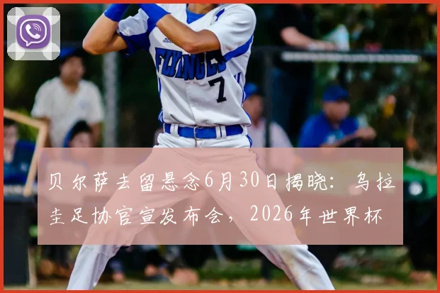 贝尔萨去留悬念6月30日揭晓:乌拉圭足协官宣发布会,2026年世界杯前景分析