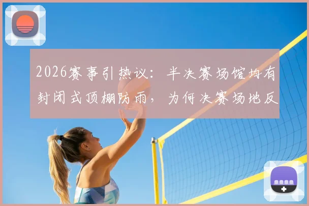 2026赛事引热议:半决赛场馆均有封闭式顶棚防雨,为何决赛场地反而不设?深度解析背后考量与潜在风险