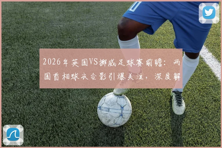 2026年英国VS挪威足球赛前瞻：两国首相球衣合影引爆关注，深度解析“足球外交”背后的赛事看点与历史渊源